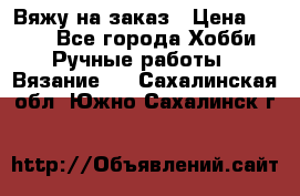Вяжу на заказ › Цена ­ 800 - Все города Хобби. Ручные работы » Вязание   . Сахалинская обл.,Южно-Сахалинск г.